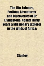 The Life, Labours, Perilous Adventures, and Discoveries of Dr. Livingstone, Nearly Thirty Years a Missionary Explorer in the Wilds of Africa;