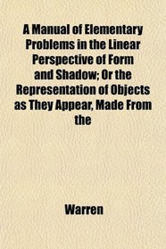A Manual of Elementary Problems in the Linear Perspective of Form and Shadow; Or the Representation of Objects as They Appear, Made From the