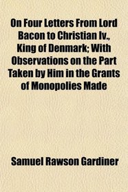 On Four Letters From Lord Bacon to Christian Iv., King of Denmark; With Observations on the Part Taken by Him in the Grants of Monopolies Made