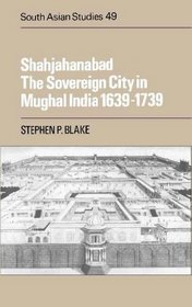 Shahjahanabad: The Sovereign City in Mughal India, 1639-1739 (Cambridge South Asian Studies, Volume 49)