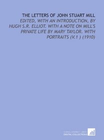 The Letters of John Stuart Mill: Edited, With an Introduction, by Hugh S.R. Elliot. With a Note on Mill's Private Life by Mary Taylor. With Portraits (V.1 ) (1910)
