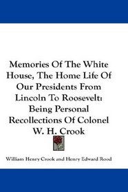 Memories Of The White House, The Home Life Of Our Presidents From Lincoln To Roosevelt: Being Personal Recollections Of Colonel W. H. Crook