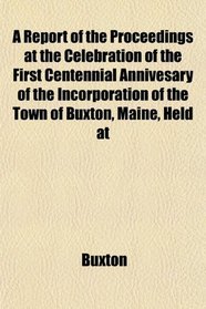 A Report of the Proceedings at the Celebration of the First Centennial Annivesary of the Incorporation of the Town of Buxton, Maine, Held at