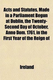 Acts and Statutes, Made in a Parliament Begun at Dublin, the Twenty-Second Day of October, Anno Dom. 1761, in the First Year of the Reign of