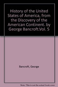 History of the United States of America, from the discovery of the American continent. By George Bancroft.Vol. 5