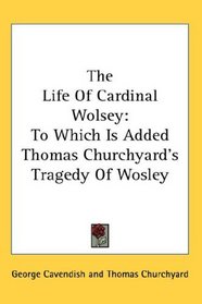 The Life Of Cardinal Wolsey: To Which Is Added Thomas Churchyard's Tragedy Of Wosley