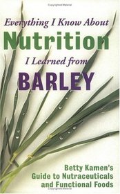 Everything I Know about Nutrition I Learned from Barley: Betty Kamen's Guide to Nutraceutical's and Functional Foods