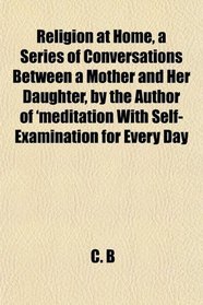 Religion at Home, a Series of Conversations Between a Mother and Her Daughter, by the Author of 'meditation With Self-Examination for Every Day