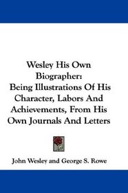 Wesley His Own Biographer: Being Illustrations Of His Character, Labors And Achievements, From His Own Journals And Letters