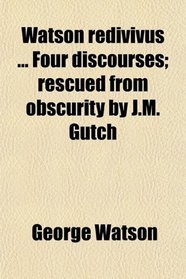 Watson redivivus ... Four discourses; rescued from obscurity by J.M. Gutch