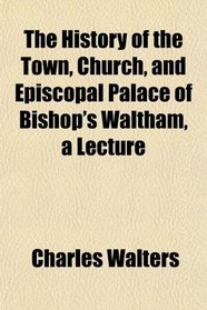 The History of the Town, Church, and Episcopal Palace of Bishop's Waltham, a Lecture