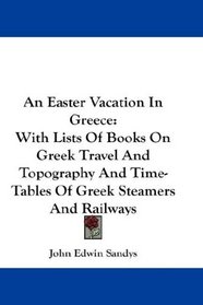 An Easter Vacation In Greece: With Lists Of Books On Greek Travel And Topography And Time-Tables Of Greek Steamers And Railways