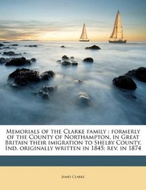 Memorials of the Clarke family: formerly of the County of Northampton, in Great Britain their imigration to Shelby County, Ind. originally written in 1845; rev. in 1874