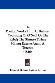 The Poetical Works Of E. L. Bulwer: Consisting Of O'Neill Or The Rebel; The Siamese Twins; Milton; Eugene Aram, A Tragedy (1836)