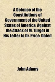 A Defence of the Constitutions of Government of the United States of America, Against the Attack of M. Turgot in His Letter to Dr. Price, Dated