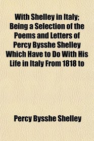 With Shelley in Italy; Being a Selection of the Poems and Letters of Percy Bysshe Shelley Which Have to Do With His Life in Italy From 1818 to