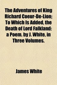 The Adventures of King Richard Coeur-De-Lion; To Which Is Added, the Death of Lord Falkland: a Poem. by J. White, in Three Volumes.