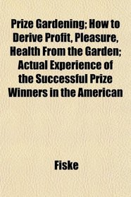 Prize Gardening; How to Derive Profit, Pleasure, Health From the Garden; Actual Experience of the Successful Prize Winners in the American
