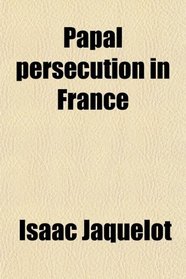 Papal Persecution in France; Or, Memoirs of Marolles [Abridged From the Histoire Des Souffrances Du Bien-Heureux Martyr Mr. Louis De Marolles,