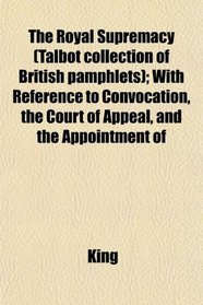 The Royal Supremacy (Talbot collection of British pamphlets); With Reference to Convocation, the Court of Appeal, and the Appointment of