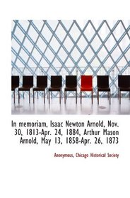 In memoriam, Isaac Newton Arnold, Nov. 30, 1813-Apr. 24, 1884, Arthur Mason Arnold, May 13, 1858-Apr