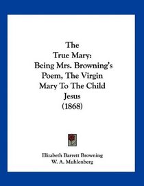 The True Mary: Being Mrs. Browning's Poem, The Virgin Mary To The Child Jesus (1868)
