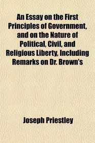 An Essay on the First Principles of Government, and on the Nature of Political, Civil, and Religious Liberty, Including Remarks on Dr. Brown's