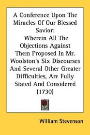 A Conference Upon The Miracles Of Our Blessed Savior: Wherein All The Objections Against Them Proposed In Mr. Woolston's Six Discourses And Several Other ... Are Fully Stated And Considered (1730)
