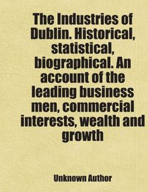 The Industries of Dublin. Historical, statistical, biographical. An account of the leading business men, commercial interests, wealth and growth