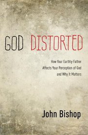 God Distorted: How Your Earthly Father Affects Your Perception of God and Why It Matters