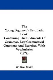 The Young Beginner's First Latin Book: Containing The Rudiments Of Grammar, Easy Grammatical Questions And Exercises, With Vocabularies (1879)
