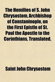 The Homilies of S. John Chrysostom, Archbishop of Constaninople, on the First Epistle of St. Paul the Apostle to the Corinthians, Translated,