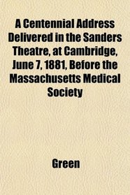 A Centennial Address Delivered in the Sanders Theatre, at Cambridge, June 7, 1881, Before the Massachusetts Medical Society