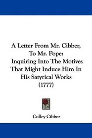A Letter From Mr. Cibber, To Mr. Pope: Inquiring Into The Motives That Might Induce Him In His Satyrical Works (1777)