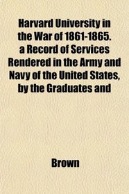 Harvard University in the War of 1861-1865. a Record of Services Rendered in the Army and Navy of the United States, by the Graduates and