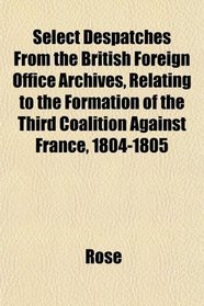 Select Despatches From the British Foreign Office Archives, Relating to the Formation of the Third Coalition Against France, 1804-1805
