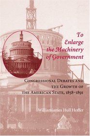 To Enlarge the Machinery of Government: Congressional Debates and the Growth of the American State, 1858--1891 (Reconfiguring American Political History)