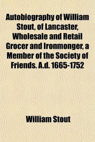 Autobiography of William Stout, of Lancaster, Wholesale and Retail Grocer and Ironmonger, a Member of the Society of Friends. A.d. 1665-1752