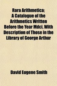 Rara Arithmetica; A Catalogue of the Arithmetics Written Before the Year Mdci, With Description of Those in the Library of George Arthur
