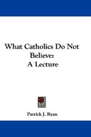 What Catholics Do Not Believe: A Lecture