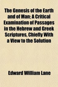 The Genesis of the Earth and of Man; A Critical Examination of Passages in the Hebrew and Greek Scriptures, Chiefly With a View to the Solution