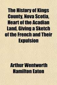 The History of Kings County, Nova Scotia, Heart of the Acadian Land, Giving a Sketch of the French and Their Expulsion
