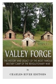 Valley Forge: The History and Legacy of the Most Famous Military Camp of the Revolutionary War