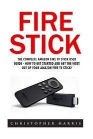 Fire Stick: The Complete Amazon Fire TV Stick User Guide - How To Get Started And Get The Most Out Of Your Amazon Fire TV Stick! (Streaming Devices, ... Fire Stick, Amazon Fire TV Stick User Guide)