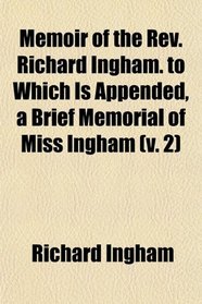 Memoir of the Rev. Richard Ingham. to Which Is Appended, a Brief Memorial of Miss Ingham (v. 2)