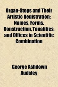 Organ-Stops and Their Artistic Registration; Names, Forms, Construction, Tonalities, and Offices in Scientific Combination