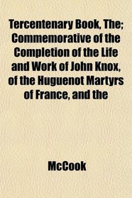 Tercentenary Book, The; Commemorative of the Completion of the Life and Work of John Knox, of the Huguenot Martyrs of France, and the