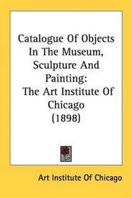 Catalogue Of Objects In The Museum, Sculpture And Painting: The Art Institute Of Chicago (1898)