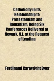 Catholicity in Its Relationship to Protestantism and Romanism, Being Six Conferences Delivered at Newark, N.j., at the Request of Leading