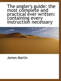 The angler's guide: the most complete and practical ever written: containing every instruction neces